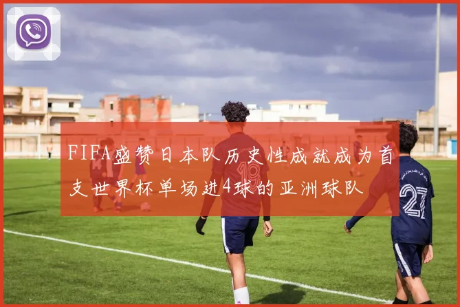 FIFA盛赞日本队历史性成就成为首支世界杯单场进4球的亚洲球队