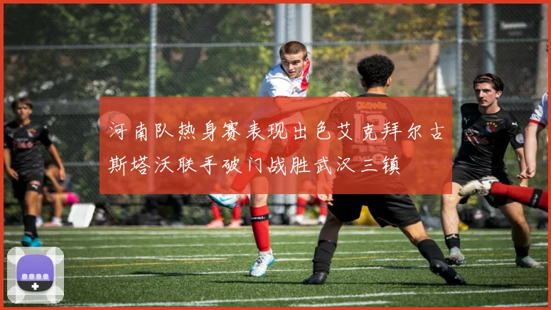 河南队热身赛表现出色艾克拜尔古斯塔沃联手破门战胜武汉三镇