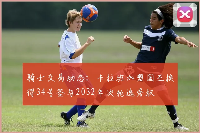 骑士交易动态：卡拉班加盟国王换得34号签与2032年次轮选秀权