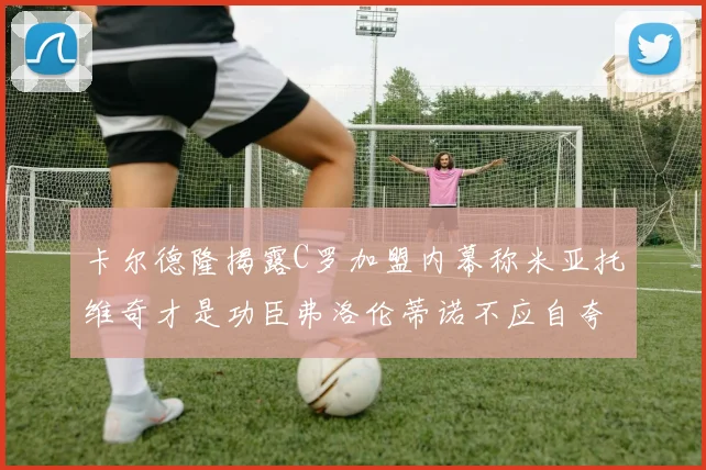 卡尔德隆揭露C罗加盟内幕称米亚托维奇才是功臣弗洛伦蒂诺不应自夸