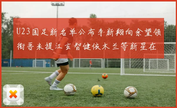 U23国足新名单公布李新翔向余望领衔吾米提江玄智健依木兰等新星在列