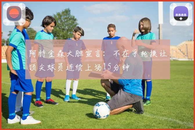 阿特金森大胆宣言：不在乎轮换让顶尖球员连续上场15分钟