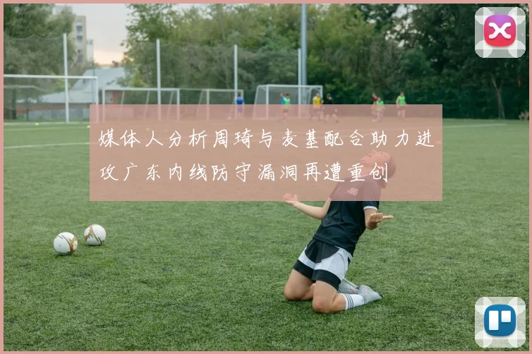 媒体人分析周琦与麦基配合助力进攻广东内线防守漏洞再遭重创