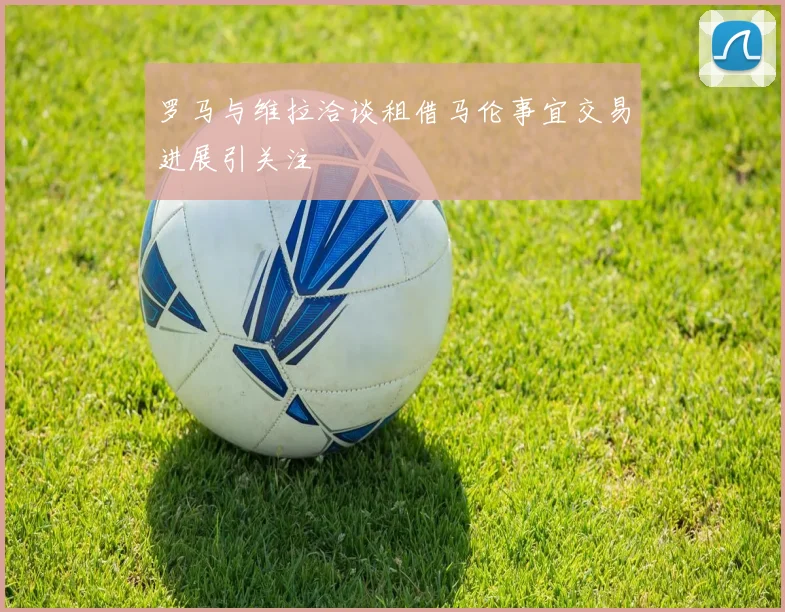 罗马与维拉洽谈租借马伦事宜交易进展引关注
