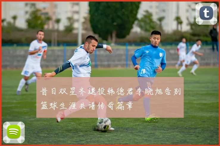 昔日双星齐退役韩德君李晓旭告别篮球生涯共谱传奇篇章