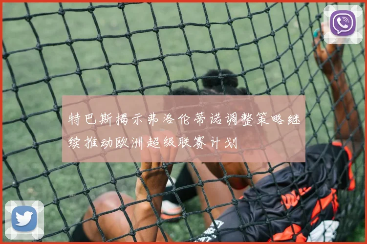 特巴斯揭示弗洛伦蒂诺调整策略继续推动欧洲超级联赛计划