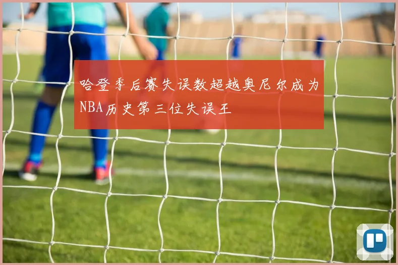 哈登季后赛失误数超越奥尼尔成为NBA历史第三位失误王