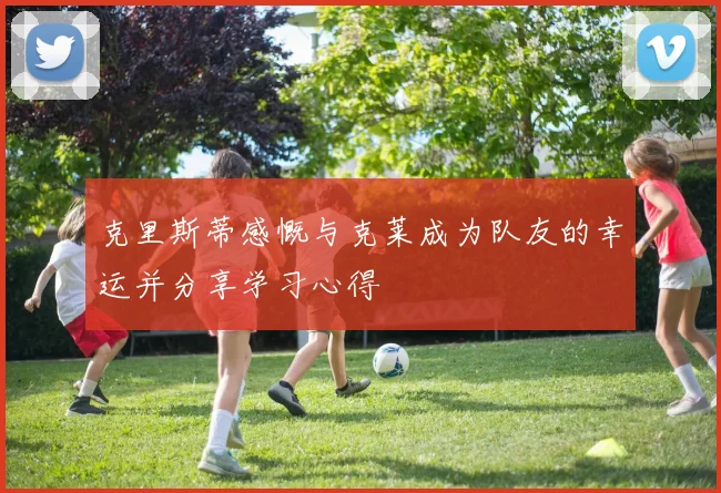 克里斯蒂感慨与克莱成为队友的幸运并分享学习心得