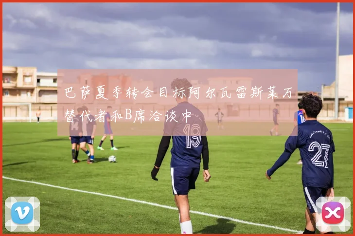 巴萨夏季转会目标阿尔瓦雷斯莱万替代者和B席洽谈中