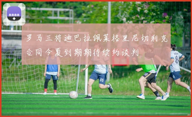 罗马三将迪巴拉佩莱格里尼切利克合同今夏到期期待续约谈判