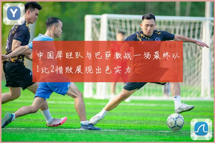 中国犀旺队与巴萨激战一场最终以1比2惜败展现出色实力