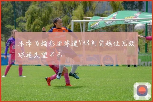 本泽马精彩进球遭VAR判罚越位无效球迷失望不已