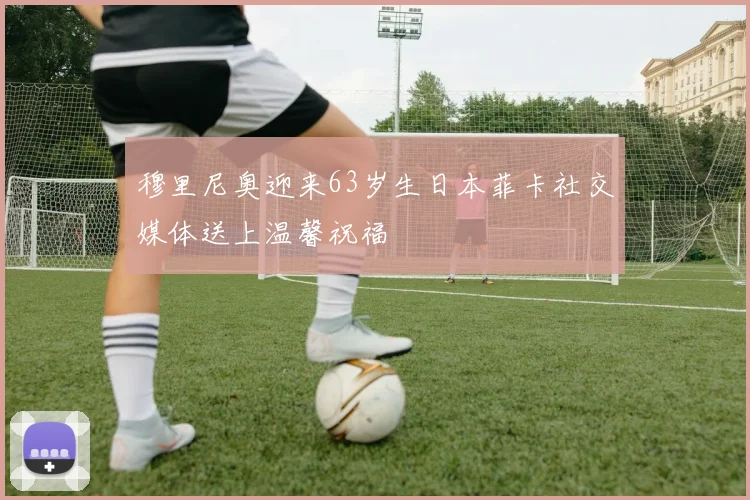 穆里尼奥迎来63岁生日本菲卡社交媒体送上温馨祝福