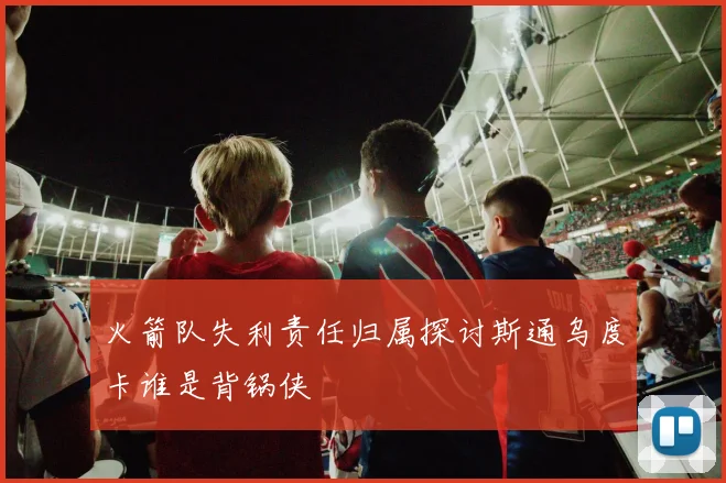火箭队失利责任归属探讨斯通乌度卡谁是背锅侠