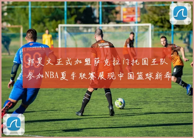 郭昊文正式加盟萨克拉门托国王队参加NBA夏季联赛展现中国篮球新希望
