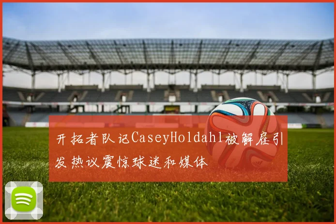 开拓者队记CaseyHoldahl被解雇引发热议震惊球迷和媒体