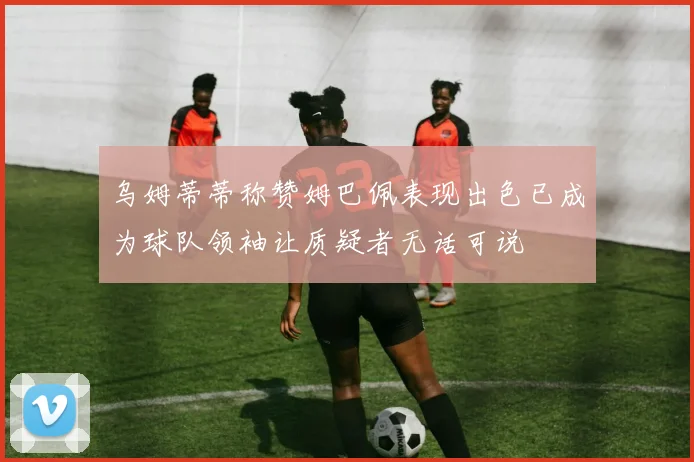 乌姆蒂蒂称赞姆巴佩表现出色已成为球队领袖让质疑者无话可说