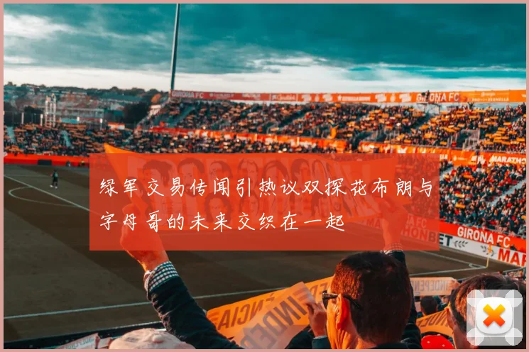 绿军交易传闻引热议双探花布朗与字母哥的未来交织在一起