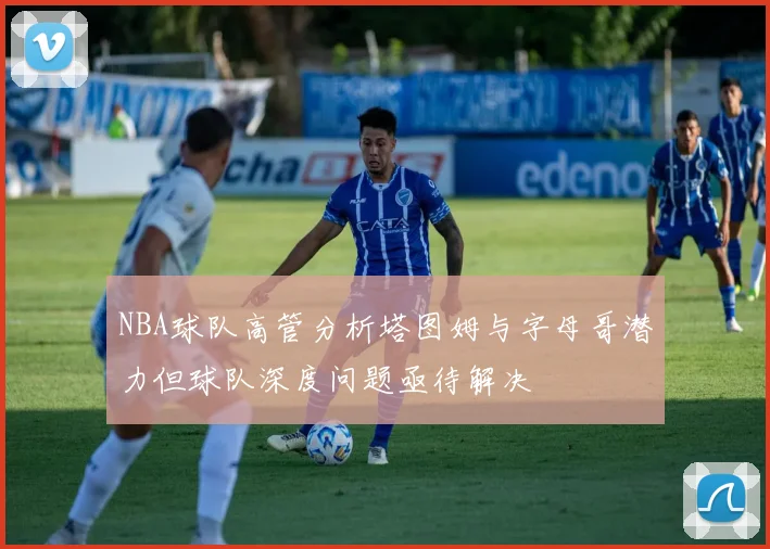 NBA球队高管分析塔图姆与字母哥潜力但球队深度问题亟待解决
