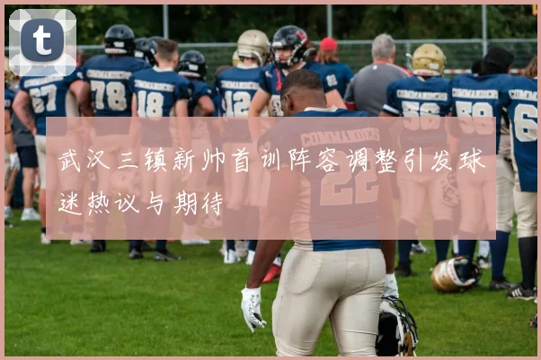 武汉三镇新帅首训阵容调整引发球迷热议与期待