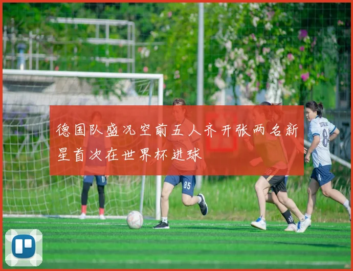 德国队盛况空前五人齐开张两名新星首次在世界杯进球