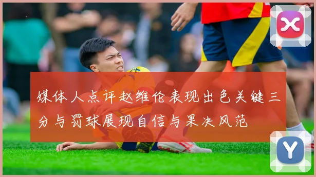 媒体人点评赵维伦表现出色关键三分与罚球展现自信与果决风范